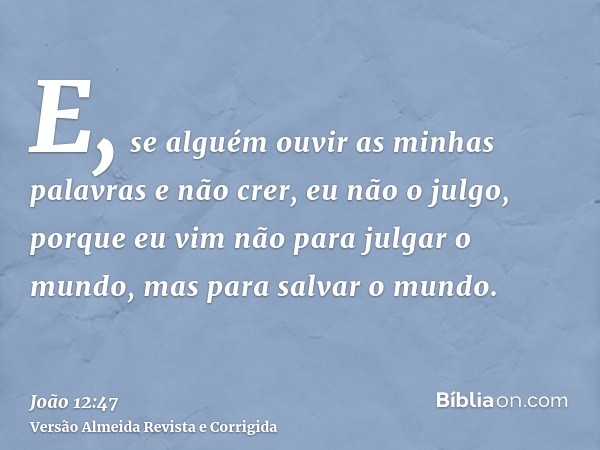 E, se alguém ouvir as minhas palavras e não crer, eu não o julgo, porque eu vim não para julgar o mundo, mas para salvar o mundo.