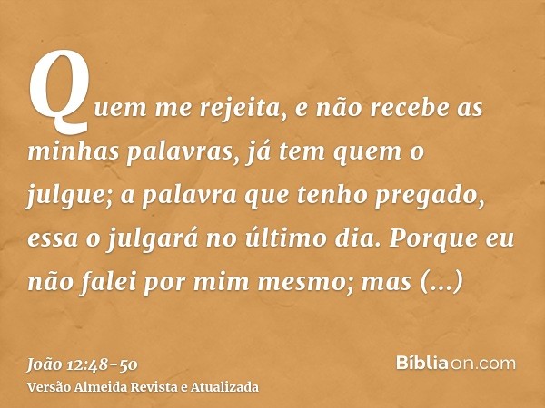 Quem me rejeita, e não recebe as minhas palavras, já tem quem o julgue; a palavra que tenho pregado, essa o julgará no último dia.Porque eu não falei por mim me