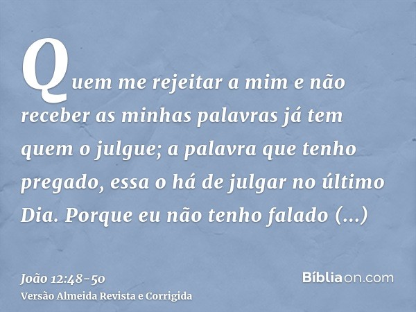 Quem me rejeitar a mim e não receber as minhas palavras já tem quem o julgue; a palavra que tenho pregado, essa o há de julgar no último Dia.Porque eu não tenho