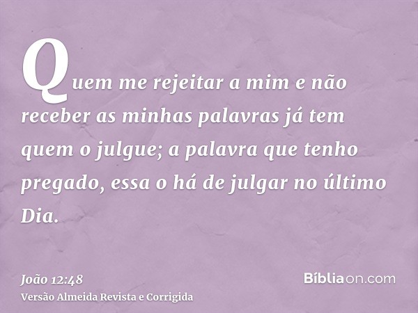 Quem me rejeitar a mim e não receber as minhas palavras já tem quem o julgue; a palavra que tenho pregado, essa o há de julgar no último Dia.
