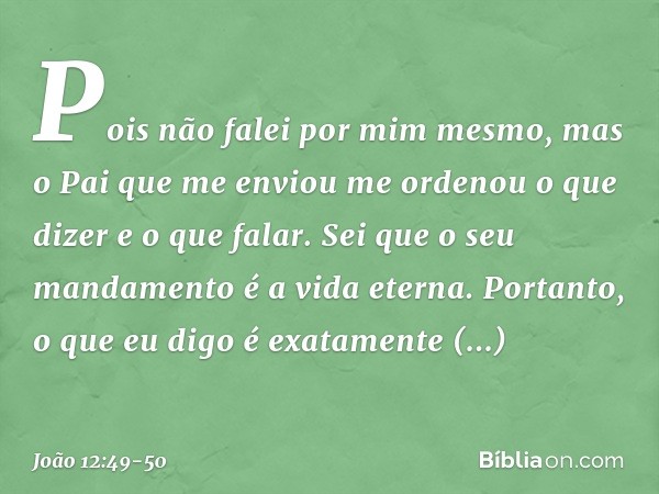 Pois não falei por mim mesmo, mas o Pai que me enviou me ordenou o que dizer e o que falar. Sei que o seu mandamento é a vida eterna. Portanto, o que eu digo é 