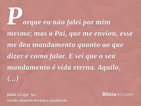 Porque eu não falei por mim mesmo; mas o Pai, que me enviou, esse me deu mandamento quanto ao que dizer e como falar.E sei que o seu mandamento é vida eterna. A