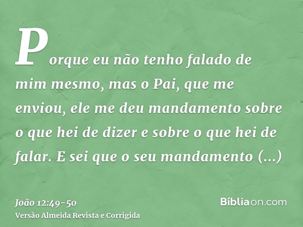 Porque eu não tenho falado de mim mesmo, mas o Pai, que me enviou, ele me deu mandamento sobre o que hei de dizer e sobre o que hei de falar.E sei que o seu man