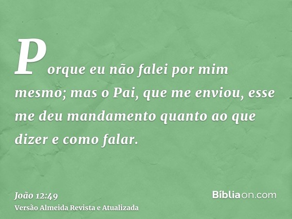 Porque eu não falei por mim mesmo; mas o Pai, que me enviou, esse me deu mandamento quanto ao que dizer e como falar.