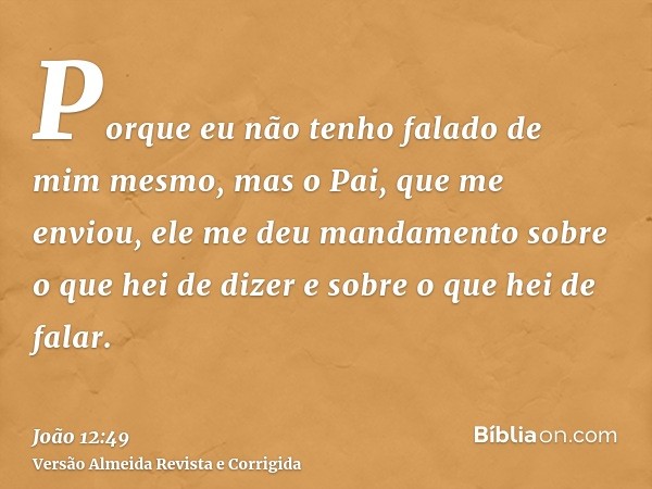 Porque eu não tenho falado de mim mesmo, mas o Pai, que me enviou, ele me deu mandamento sobre o que hei de dizer e sobre o que hei de falar.