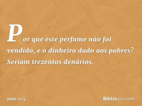 "Por que este perfume não foi vendido, e o dinheiro dado aos pobres? Seriam trezentos denários". -- João 12:5