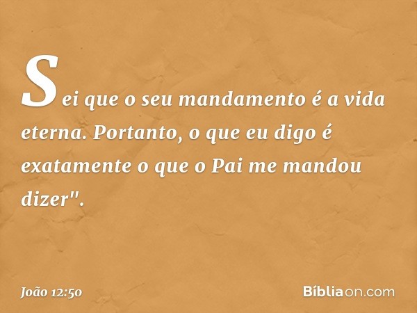 Sei que o seu mandamento é a vida eterna. Portanto, o que eu digo é exatamente o que o Pai me mandou dizer". -- João 12:50