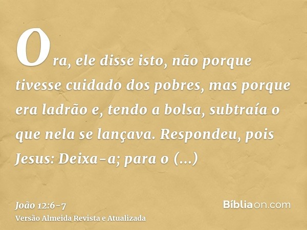 Ora, ele disse isto, não porque tivesse cuidado dos pobres, mas porque era ladrão e, tendo a bolsa, subtraía o que nela se lançava.Respondeu, pois Jesus: Deixa-