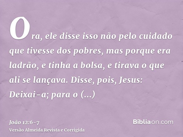 Ora, ele disse isso não pelo cuidado que tivesse dos pobres, mas porque era ladrão, e tinha a bolsa, e tirava o que ali se lançava.Disse, pois, Jesus: Deixai-a;