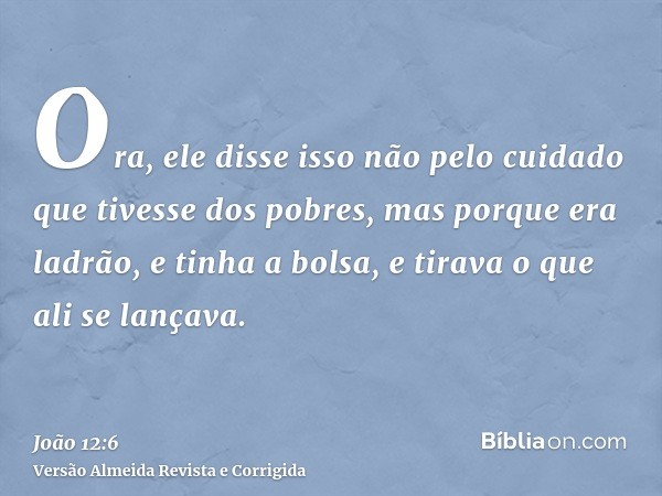 Ora, ele disse isso não pelo cuidado que tivesse dos pobres, mas porque era ladrão, e tinha a bolsa, e tirava o que ali se lançava.