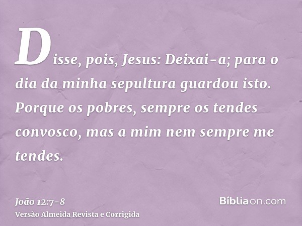 Disse, pois, Jesus: Deixai-a; para o dia da minha sepultura guardou isto.Porque os pobres, sempre os tendes convosco, mas a mim nem sempre me tendes.