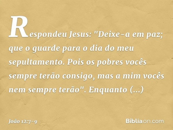 Respondeu Jesus: "Deixe-a em paz; que o guarde para o dia do meu sepultamento. Pois os pobres vocês sempre terão consigo, mas a mim vocês nem sempre terão". Enq