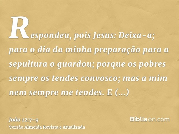 Respondeu, pois Jesus: Deixa-a; para o dia da minha preparação para a sepultura o guardou;porque os pobres sempre os tendes convosco; mas a mim nem sempre me te