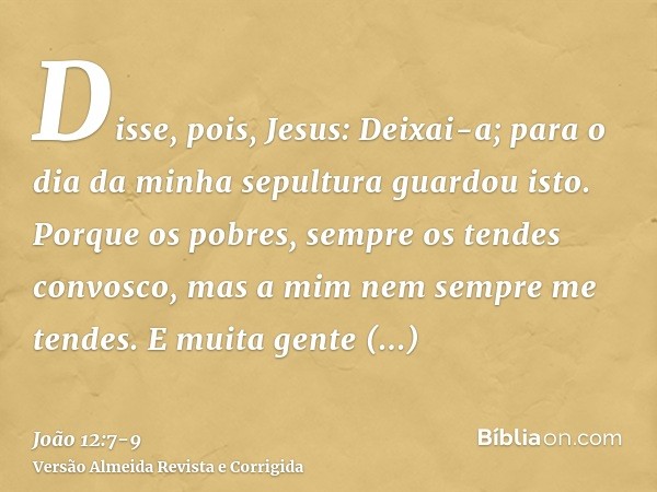 Disse, pois, Jesus: Deixai-a; para o dia da minha sepultura guardou isto.Porque os pobres, sempre os tendes convosco, mas a mim nem sempre me tendes.E muita gen