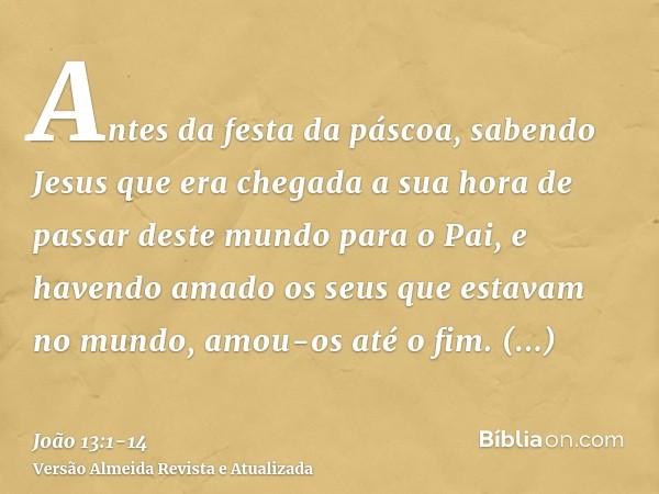 Antes da festa da páscoa, sabendo Jesus que era chegada a sua hora de passar deste mundo para o Pai, e havendo amado os seus que estavam no mundo, amou-os até o