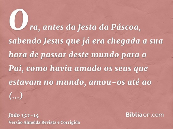 Ora, antes da festa da Páscoa, sabendo Jesus que já era chegada a sua hora de passar deste mundo para o Pai, como havia amado os seus que estavam no mundo, amou