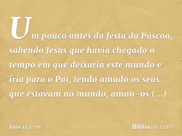 Um pouco antes da festa da Páscoa, sabendo Jesus que havia chegado o tempo em que deixaria este mundo e iria para o Pai, tendo amado os seus que estavam no mund