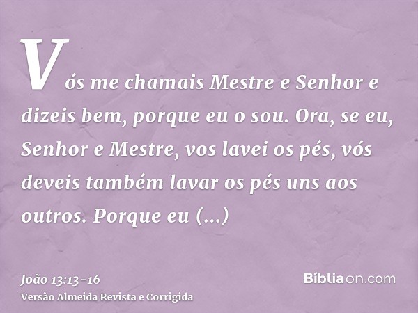 Vós me chamais Mestre e Senhor e dizeis bem, porque eu o sou.Ora, se eu, Senhor e Mestre, vos lavei os pés, vós deveis também lavar os pés uns aos outros.Porque