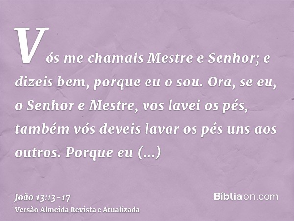 Vós me chamais Mestre e Senhor; e dizeis bem, porque eu o sou.Ora, se eu, o Senhor e Mestre, vos lavei os pés, também vós deveis lavar os pés uns aos outros.Por