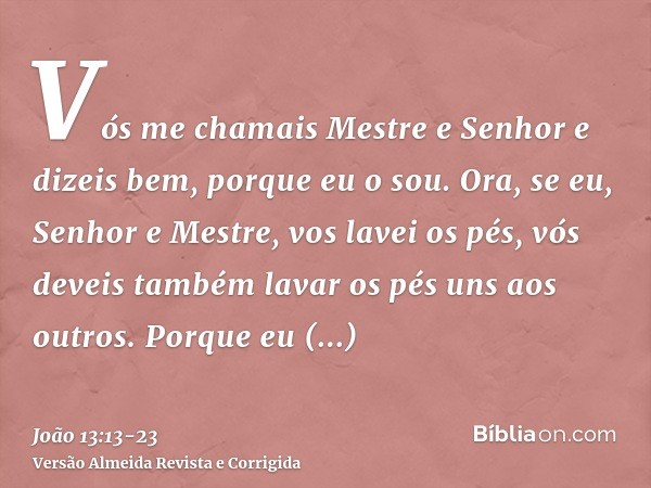 Vós me chamais Mestre e Senhor e dizeis bem, porque eu o sou.Ora, se eu, Senhor e Mestre, vos lavei os pés, vós deveis também lavar os pés uns aos outros.Porque