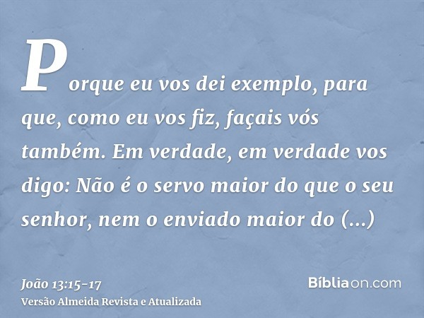 Porque eu vos dei exemplo, para que, como eu vos fiz, façais vós também.Em verdade, em verdade vos digo: Não é o servo maior do que o seu senhor, nem o enviado 
