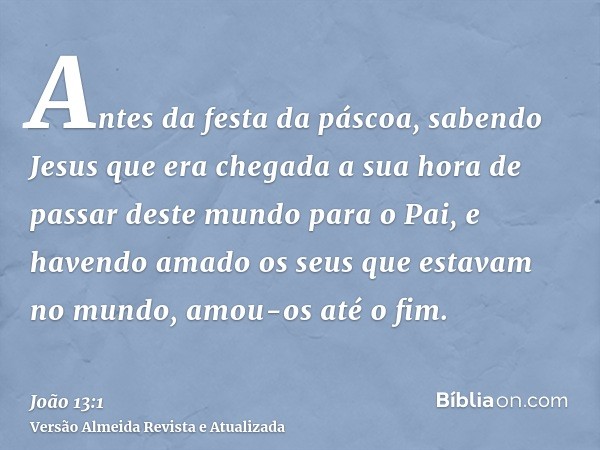 Antes da festa da páscoa, sabendo Jesus que era chegada a sua hora de passar deste mundo para o Pai, e havendo amado os seus que estavam no mundo, amou-os até o