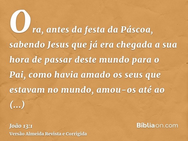 Ora, antes da festa da Páscoa, sabendo Jesus que já era chegada a sua hora de passar deste mundo para o Pai, como havia amado os seus que estavam no mundo, amou