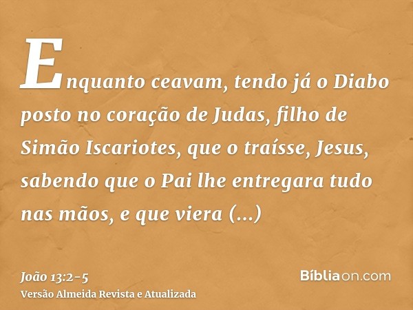 Enquanto ceavam, tendo já o Diabo posto no coração de Judas, filho de Simão Iscariotes, que o traísse,Jesus, sabendo que o Pai lhe entregara tudo nas mãos, e qu