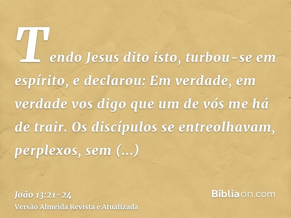 Tendo Jesus dito isto, turbou-se em espírito, e declarou: Em verdade, em verdade vos digo que um de vós me há de trair.Os discípulos se entreolhavam, perplexos,