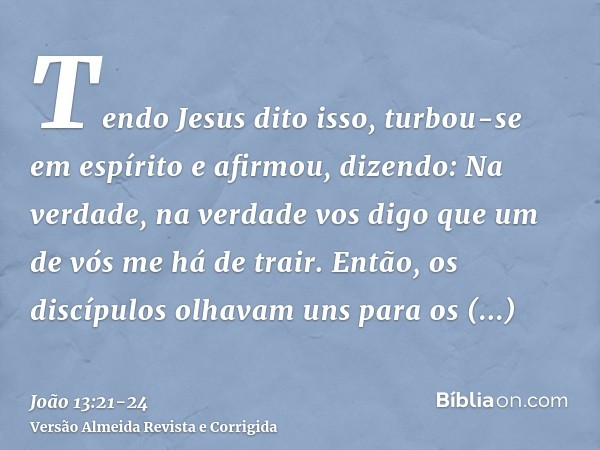 Tendo Jesus dito isso, turbou-se em espírito e afirmou, dizendo: Na verdade, na verdade vos digo que um de vós me há de trair.Então, os discípulos olhavam uns p