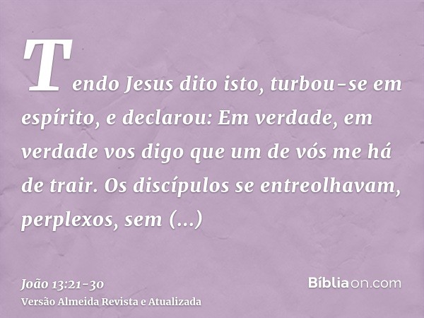 Tendo Jesus dito isto, turbou-se em espírito, e declarou: Em verdade, em verdade vos digo que um de vós me há de trair.Os discípulos se entreolhavam, perplexos,