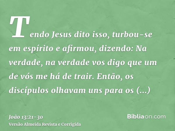 Tendo Jesus dito isso, turbou-se em espírito e afirmou, dizendo: Na verdade, na verdade vos digo que um de vós me há de trair.Então, os discípulos olhavam uns p