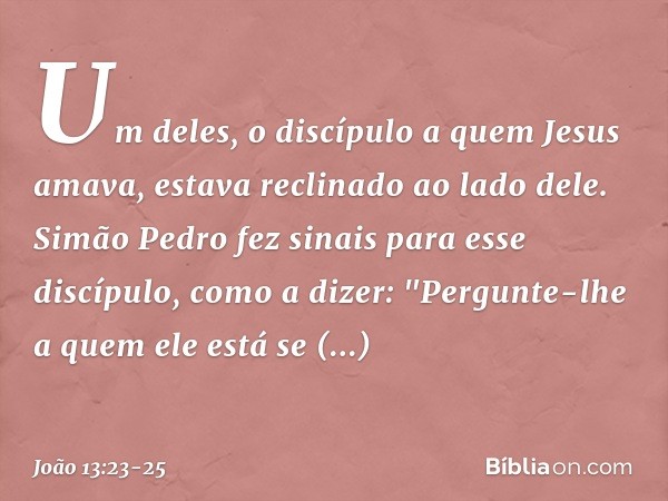 Um deles, o discípulo a quem Jesus amava, estava reclinado ao lado dele. Simão Pedro fez sinais para esse discípulo, como a dizer: "Pergunte-lhe a quem ele está