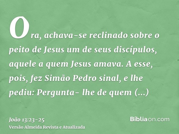 Ora, achava-se reclinado sobre o peito de Jesus um de seus discípulos, aquele a quem Jesus amava.A esse, pois, fez Simão Pedro sinal, e lhe pediu: Pergunta- lhe