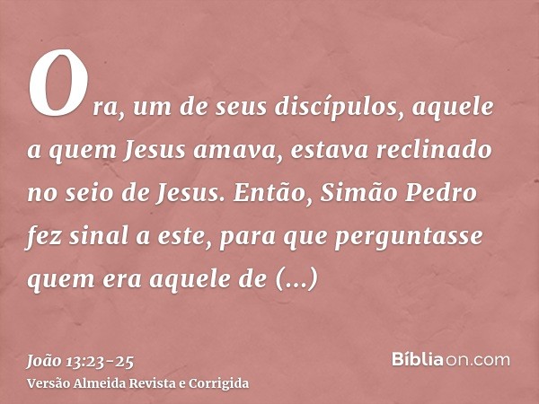 Ora, um de seus discípulos, aquele a quem Jesus amava, estava reclinado no seio de Jesus.Então, Simão Pedro fez sinal a este, para que perguntasse quem era aque