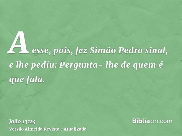 A esse, pois, fez Simão Pedro sinal, e lhe pediu: Pergunta- lhe de quem é que fala.