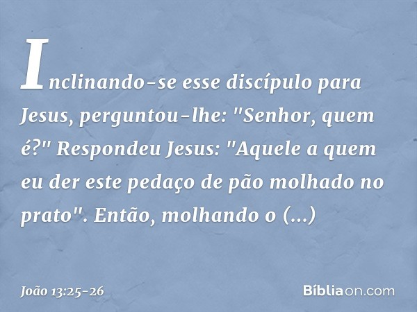 Inclinando-se esse discípulo para Jesus, perguntou-lhe: "Senhor, quem é?" Respondeu Jesus: "Aquele a quem eu der este pedaço de pão molhado no prato". Então, mo