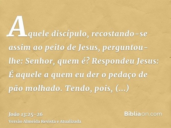 Aquele discípulo, recostando-se assim ao peito de Jesus, perguntou-lhe: Senhor, quem é?Respondeu Jesus: É aquele a quem eu der o pedaço de pão molhado. Tendo, p