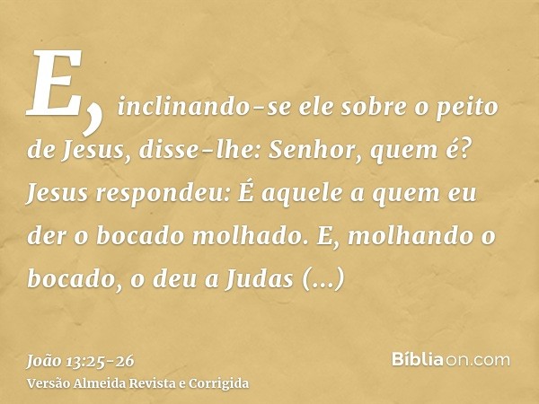 E, inclinando-se ele sobre o peito de Jesus, disse-lhe: Senhor, quem é?Jesus respondeu: É aquele a quem eu der o bocado molhado. E, molhando o bocado, o deu a J