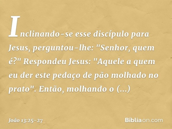 Inclinando-se esse discípulo para Jesus, perguntou-lhe: "Senhor, quem é?" Respondeu Jesus: "Aquele a quem eu der este pedaço de pão molhado no prato". Então, mo