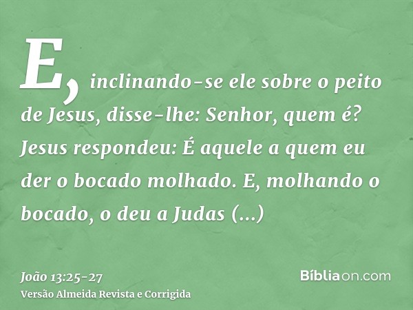 E, inclinando-se ele sobre o peito de Jesus, disse-lhe: Senhor, quem é?Jesus respondeu: É aquele a quem eu der o bocado molhado. E, molhando o bocado, o deu a J