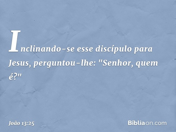 Inclinando-se esse discípulo para Jesus, perguntou-lhe: "Senhor, quem é?" -- João 13:25