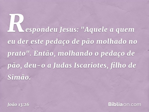 Respondeu Jesus: "Aquele a quem eu der este pedaço de pão molhado no prato". Então, molhando o pedaço de pão, deu-o a Judas Iscariotes, filho de Simão. -- João