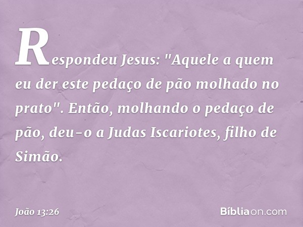 Respondeu Jesus: "Aquele a quem eu der este pedaço de pão molhado no prato". Então, molhando o pedaço de pão, deu-o a Judas Iscariotes, filho de Simão. -- João 