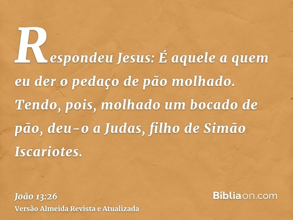 Respondeu Jesus: É aquele a quem eu der o pedaço de pão molhado. Tendo, pois, molhado um bocado de pão, deu-o a Judas, filho de Simão Iscariotes.