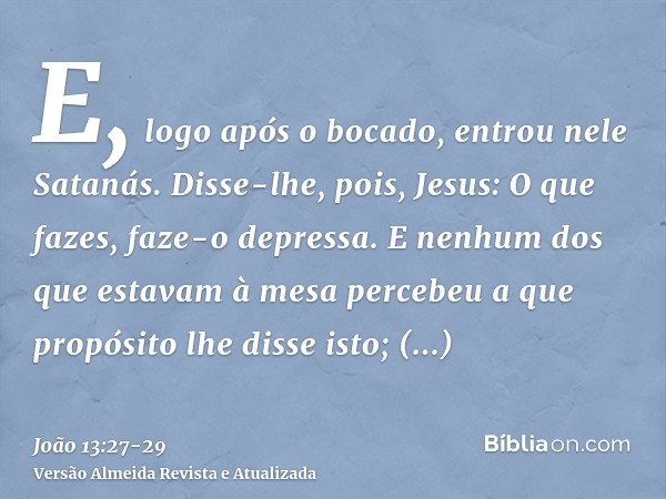 E, logo após o bocado, entrou nele Satanás. Disse-lhe, pois, Jesus: O que fazes, faze-o depressa.E nenhum dos que estavam à mesa percebeu a que propósito lhe di