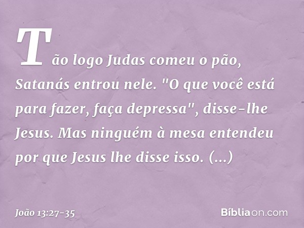 Tão logo Judas comeu o pão, Satanás entrou nele. "O que você está para fazer, faça depressa", disse-lhe Jesus. Mas ninguém à mesa entendeu por que Jesus lhe dis