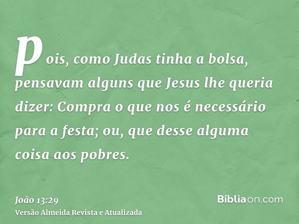 pois, como Judas tinha a bolsa, pensavam alguns que Jesus lhe queria dizer: Compra o que nos é necessário para a festa; ou, que desse alguma coisa aos pobres.