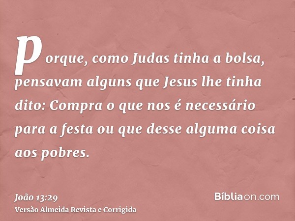 porque, como Judas tinha a bolsa, pensavam alguns que Jesus lhe tinha dito: Compra o que nos é necessário para a festa ou que desse alguma coisa aos pobres.