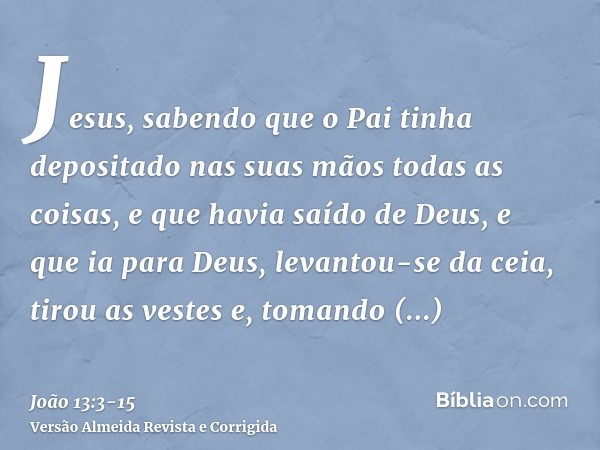 Jesus, sabendo que o Pai tinha depositado nas suas mãos todas as coisas, e que havia saído de Deus, e que ia para Deus,levantou-se da ceia, tirou as vestes e, t